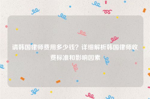 请韩国律师费用多少钱？详细解析韩国律师收费标准和影响因素