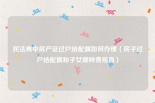 民法典中房产证过户给配偶如何办理（房子过户给配偶和子女哪种费用高）
