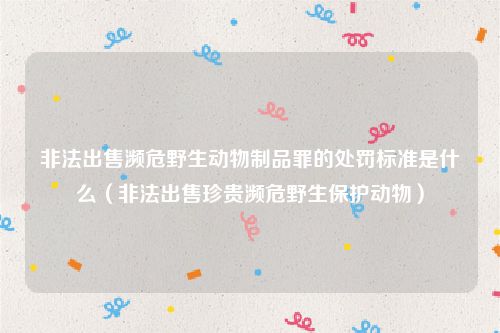 非法出售濒危野生动物制品罪的处罚标准是什么（非法出售珍贵濒危野生保护动物）