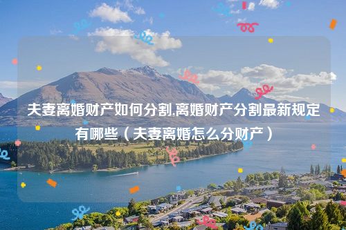 夫妻离婚财产如何分割,离婚财产分割最新规定有哪些（夫妻离婚怎么分财产）