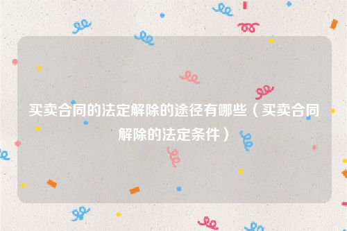 买卖合同的法定解除的途径有哪些（买卖合同解除的法定条件）