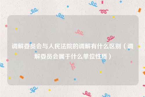 调解委员会与人民法院的调解有什么区别（调解委员会属于什么单位性质）