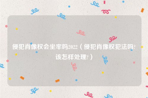侵犯肖像权会坐牢吗2022（侵犯肖像权犯法吗?该怎样处理?）