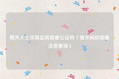 境外人士买商品房需要公证吗（境外购房需要注意事项）