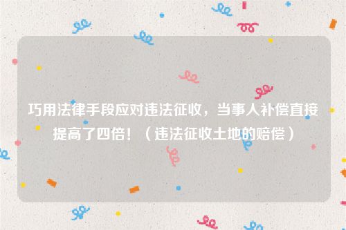 巧用法律手段应对违法征收，当事人补偿直接提高了四倍！（违法征收土地的赔偿）