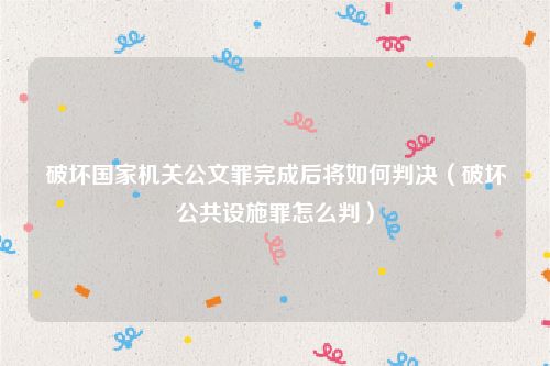 破坏国家机关公文罪完成后将如何判决（破坏公共设施罪怎么判）
