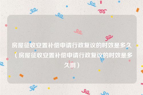 房屋征收安置补偿申请行政复议的时效是多久（房屋征收安置补偿申请行政复议的时效是多久啊）