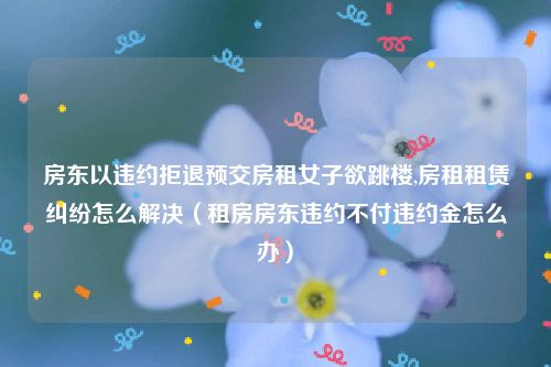 房东以违约拒退预交房租女子欲跳楼,房租租赁纠纷怎么解决（租房房东违约不付违约金怎么办）