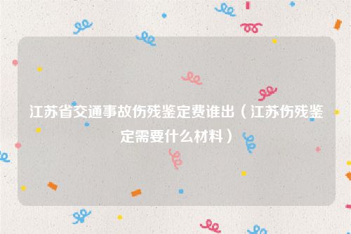 江苏省交通事故伤残鉴定费谁出（江苏伤残鉴定需要什么材料）