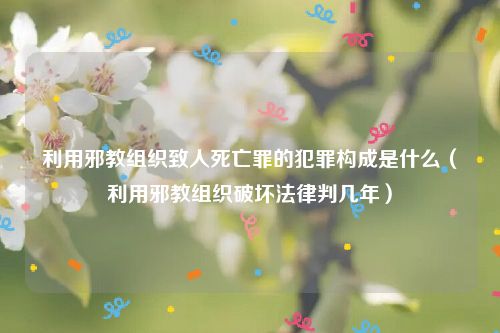 利用邪教组织致人死亡罪的犯罪构成是什么（利用邪教组织破坏法律判几年）