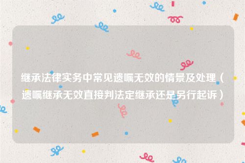 继承法律实务中常见遗嘱无效的情景及处理（遗嘱继承无效直接判法定继承还是另行起诉）