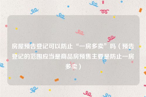 房屋预告登记可以防止“一房多卖”吗（预告登记的范围应当是商品房预售主要是防止一房多卖）