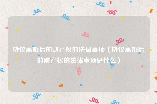 协议离婚后的财产权的法律事项（协议离婚后的财产权的法律事项是什么）
