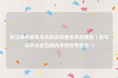 民法典中股东未实际出资是否承担债务（股东在未出资范围内承担连带责任?）