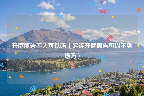 开庭原告不去可以吗（起诉开庭原告可以不到场吗）