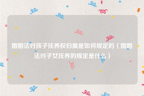 婚姻法对孩子抚养权归属是如何规定的（婚姻法对子女抚养的规定是什么）