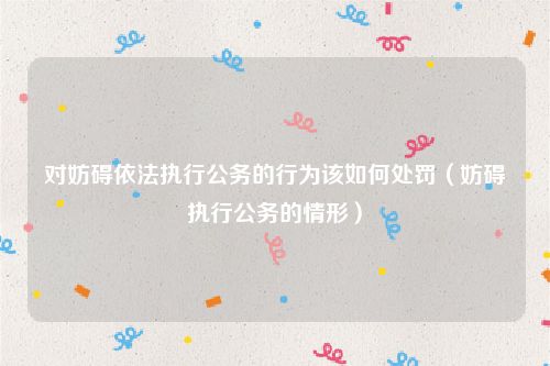 对妨碍依法执行公务的行为该如何处罚（妨碍执行公务的情形）
