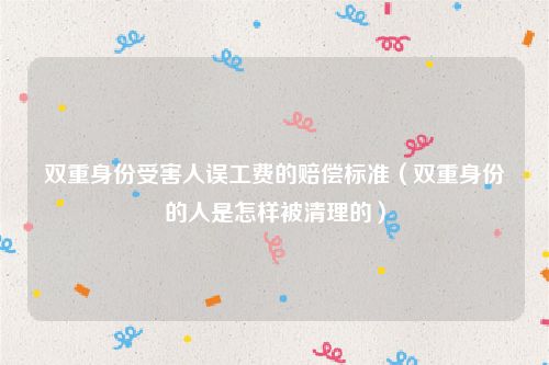 双重身份受害人误工费的赔偿标准（双重身份的人是怎样被清理的）