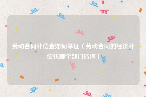 劳动合同补偿金如何举证（劳动合同的经济补偿找哪个部门咨询）