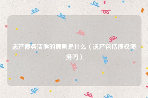 遗产债务清偿的原则是什么（遗产包括债权债务吗）