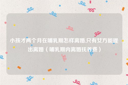 小孩才两个月在哺乳期怎样离婚,只有女方能提出离婚（哺乳期内离婚抚养费）