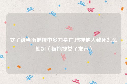 女子被当街拖拽中多刀身亡,拖拽他人致死怎么处罚（被拖拽女子发声）