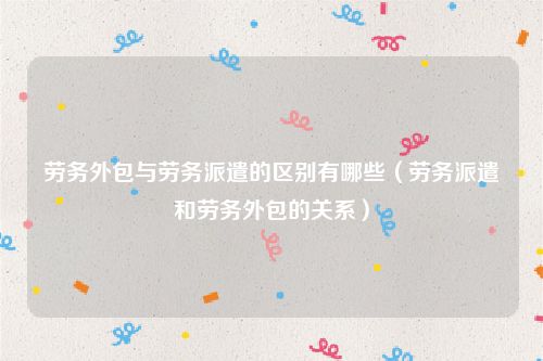 劳务外包与劳务派遣的区别有哪些（劳务派遣和劳务外包的关系）