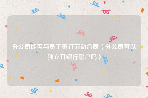 分公司能否与员工签订劳动合同（分公司可以独立开银行账户吗）