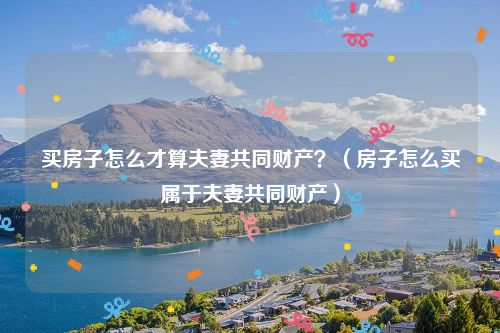 买房子怎么才算夫妻共同财产？（房子怎么买属于夫妻共同财产）