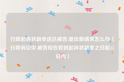 行政起诉状副本送达被告,提出新请求怎么办（行政诉讼中,被告应在收到起诉状副本之日起15日内）