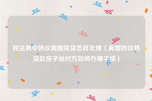 民法典中协议离婚房贷怎样处理（离婚协议将贷款房子给对方如何办理手续）