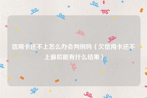 信用卡还不上怎么办会判刑吗（欠信用卡还不上最后能有什么结果）