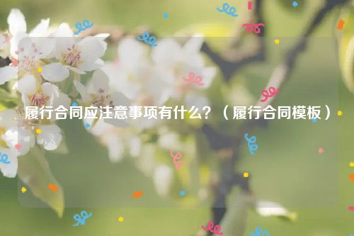 履行合同应注意事项有什么？（履行合同模板）