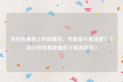 农村宅基地上的自建房，究竟是不是违建？（自己的宅基地盖房子算违建吗）
