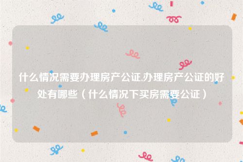 什么情况需要办理房产公证,办理房产公证的好处有哪些（什么情况下买房需要公证）