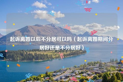 起诉离婚以后不分居可以吗（起诉离婚期间分居好还是不分居好）