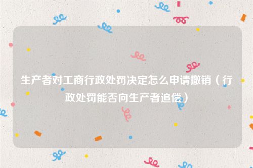 生产者对工商行政处罚决定怎么申请撤销（行政处罚能否向生产者追偿）