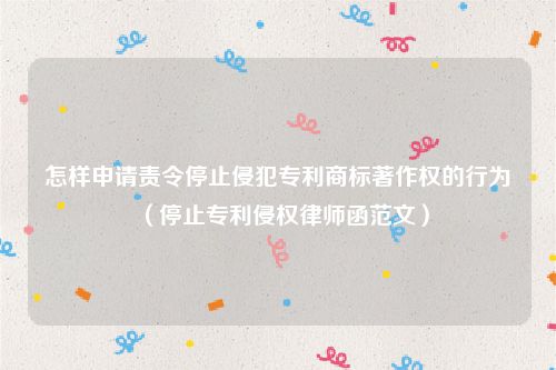 怎样申请责令停止侵犯专利商标著作权的行为（停止专利侵权律师函范文）