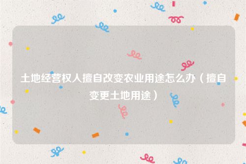 土地经营权人擅自改变农业用途怎么办（擅自变更土地用途）
