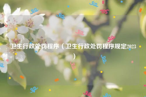 卫生行政处罚程序（卫生行政处罚程序规定2023）