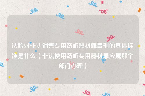 法院对非法销售专用窃听器材罪量刑的具体标准是什么（非法使用窃听专用器材罪应属那个部门办理）