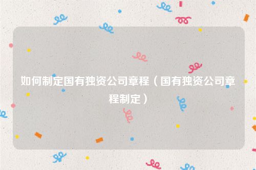 如何制定国有独资公司章程（国有独资公司章程制定）