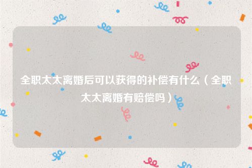 全职太太离婚后可以获得的补偿有什么（全职太太离婚有赔偿吗）