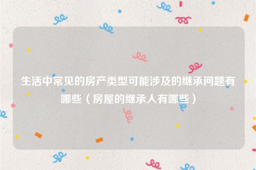 生活中常见的房产类型可能涉及的继承问题有哪些（房屋的继承人有哪些）