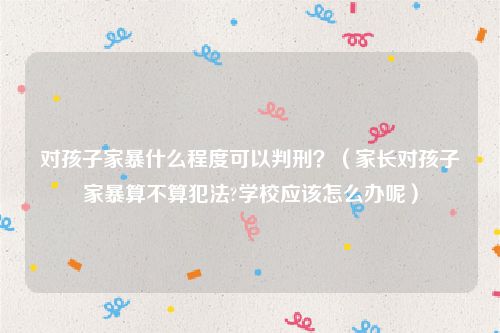 对孩子家暴什么程度可以判刑？（家长对孩子家暴算不算犯法?学校应该怎么办呢）