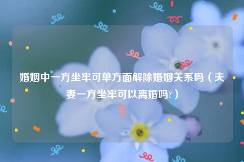 婚姻中一方坐牢可单方面解除婚姻关系吗（夫妻一方坐牢可以离婚吗?）
