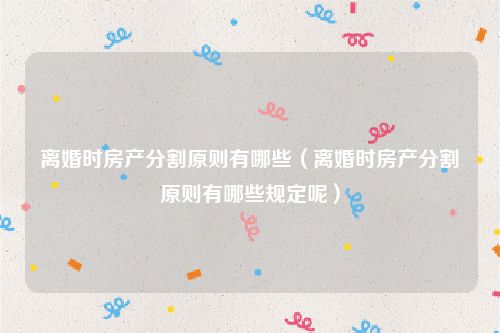 离婚时房产分割原则有哪些（离婚时房产分割原则有哪些规定呢）