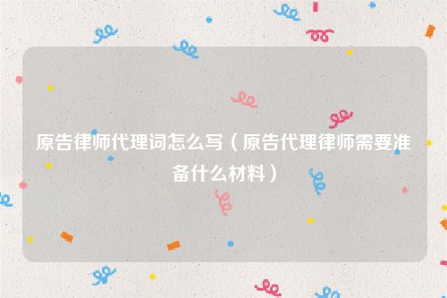 原告律师代理词怎么写（原告代理律师需要准备什么材料）