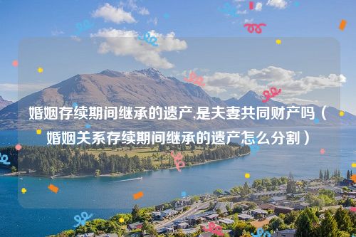 婚姻存续期间继承的遗产,是夫妻共同财产吗（婚姻关系存续期间继承的遗产怎么分割）
