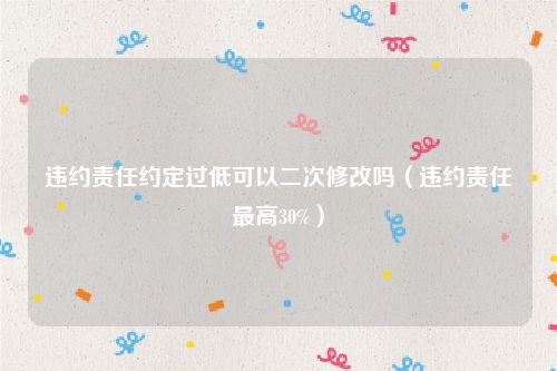 违约责任约定过低可以二次修改吗（违约责任最高30%）